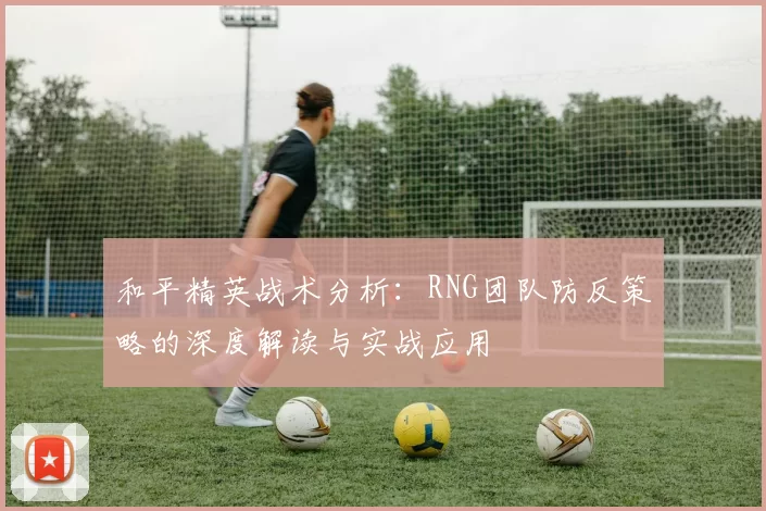 和平精英战术分析：RNG团队防反策略的深度解读与实战应用