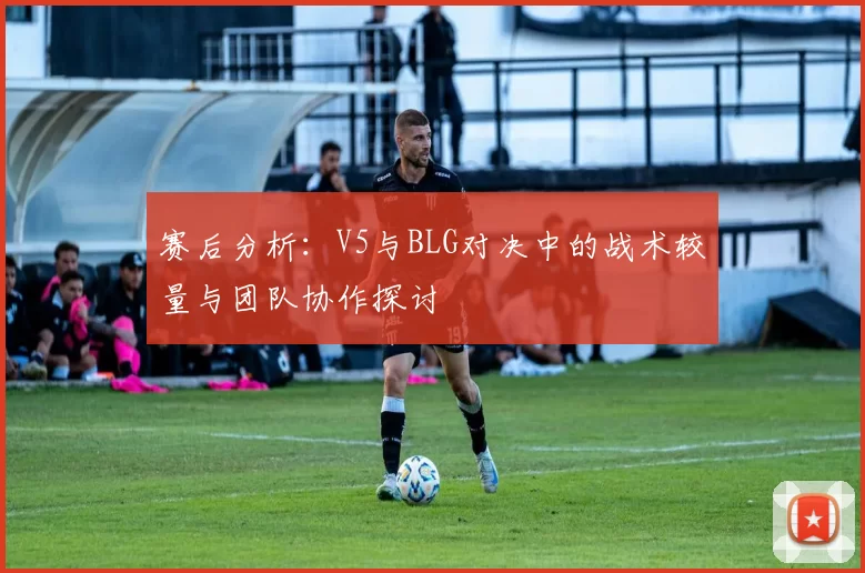 赛后分析：V5与BLG对决中的战术较量与团队协作探讨