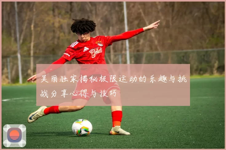 吴丽独家揭秘极限运动的乐趣与挑战分享心得与技巧