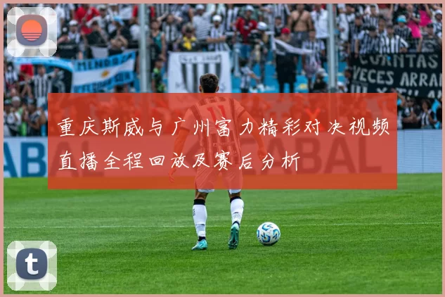 重庆斯威与广州富力精彩对决视频直播全程回放及赛后分析
