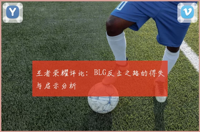 王者荣耀评论：BLG反击之路的得失与启示分析