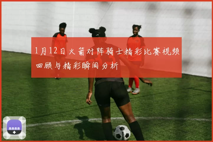 1月12日火箭对阵骑士精彩比赛视频回顾与精彩瞬间分析