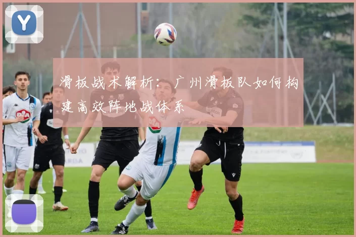 滑板战术解析：广州滑板队如何构建高效阵地战体系