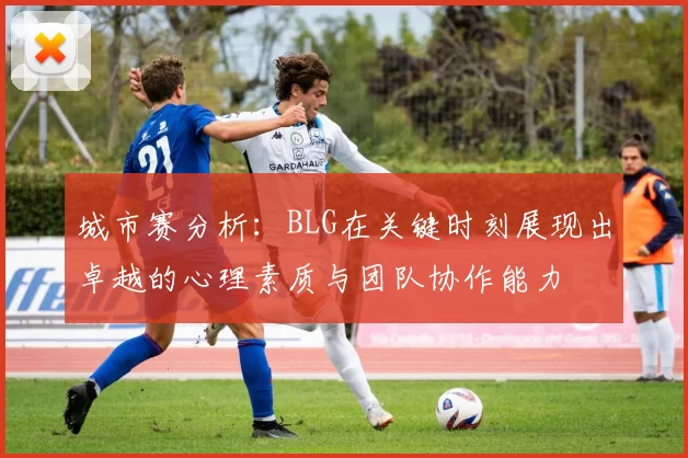 城市赛分析：BLG在关键时刻展现出卓越的心理素质与团队协作能力