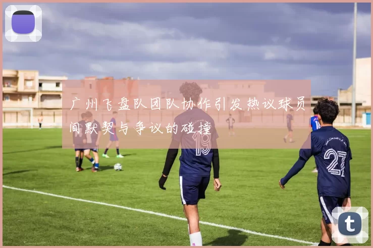 广州飞盘队团队协作引发热议球员间默契与争议的碰撞