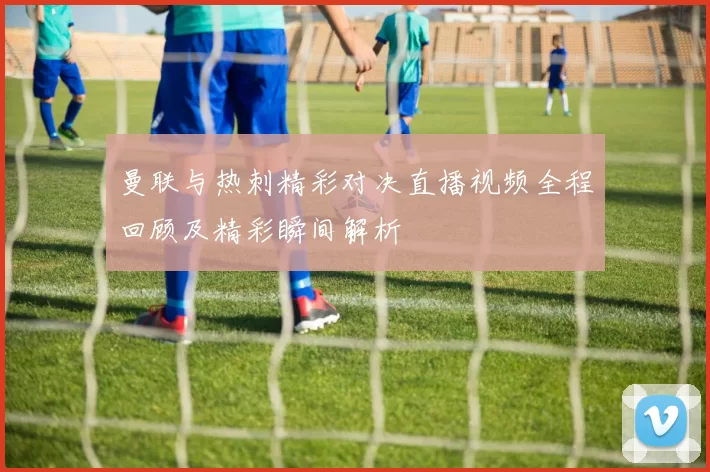 曼联与热刺精彩对决直播视频全程回顾及精彩瞬间解析