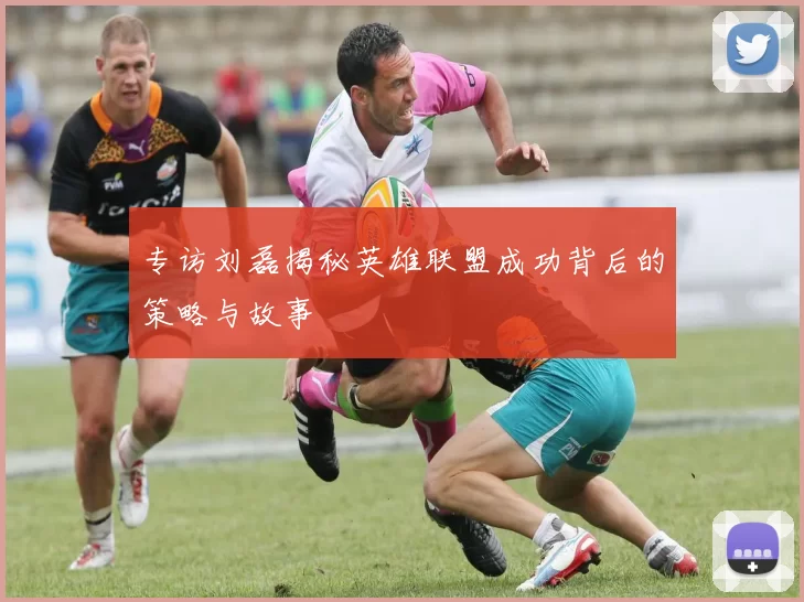 专访刘磊揭秘英雄联盟成功背后的策略与故事