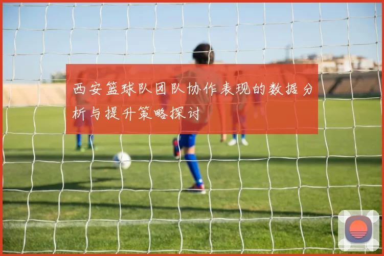 西安篮球队团队协作表现的数据分析与提升策略探讨