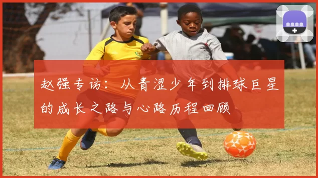 赵强专访：从青涩少年到排球巨星的成长之路与心路历程回顾