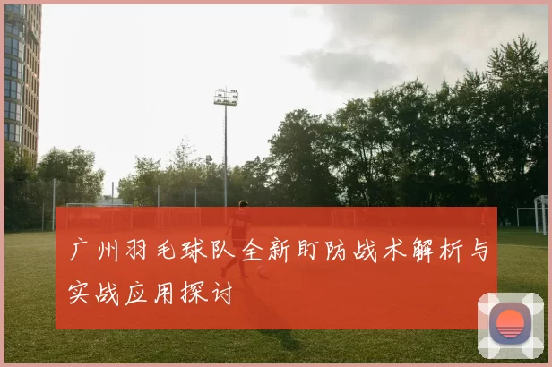 广州羽毛球队全新盯防战术解析与实战应用探讨