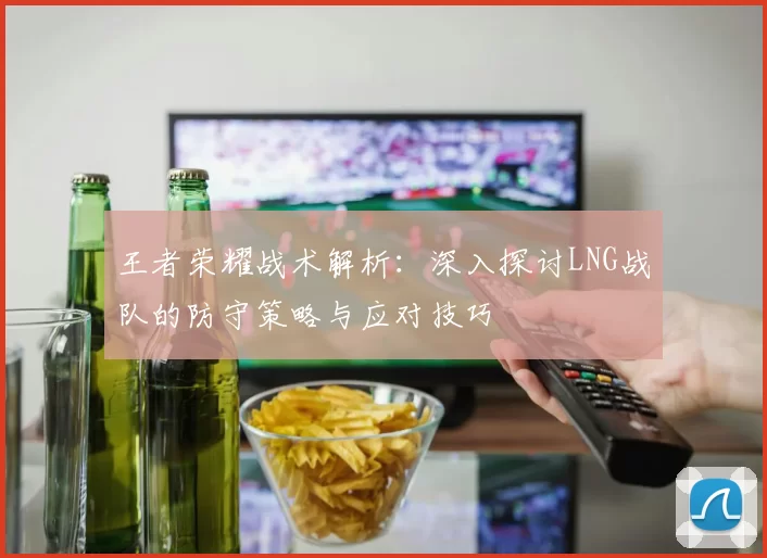 王者荣耀战术解析：深入探讨LNG战队的防守策略与应对技巧
