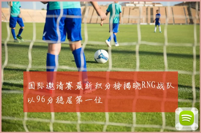 国际邀请赛最新积分榜揭晓RNG战队以96分稳居第一位