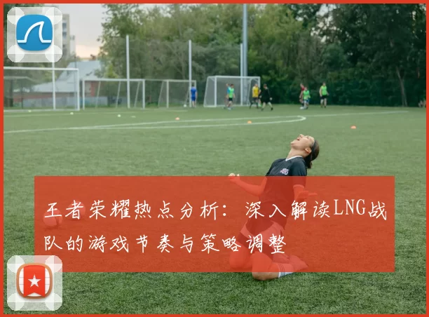 王者荣耀热点分析：深入解读LNG战队的游戏节奏与策略调整
