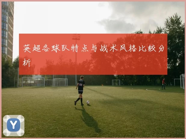 英超各球队特点与战术风格比较分析
