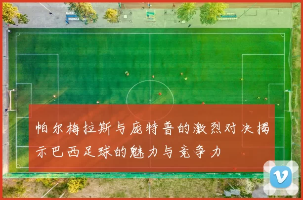 帕尔梅拉斯与庞特普的激烈对决揭示巴西足球的魅力与竞争力