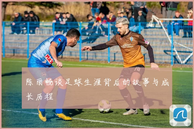 陈丽畅谈足球生涯背后的故事与成长历程