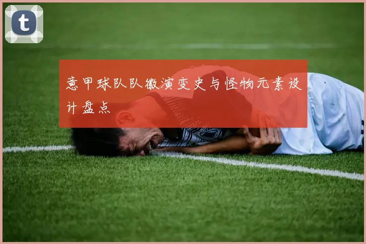 意甲球队队徽演变史与怪物元素设计盘点