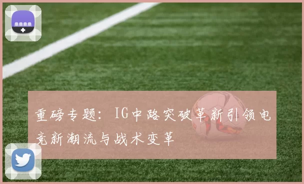 重磅专题：IG中路突破革新引领电竞新潮流与战术变革