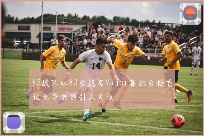V5战队以83分稳居Major赛积分榜首位竞争激烈引人关注