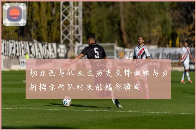 切尔西与AC米兰历史交锋回顾与分析揭示两队对决的精彩瞬间
