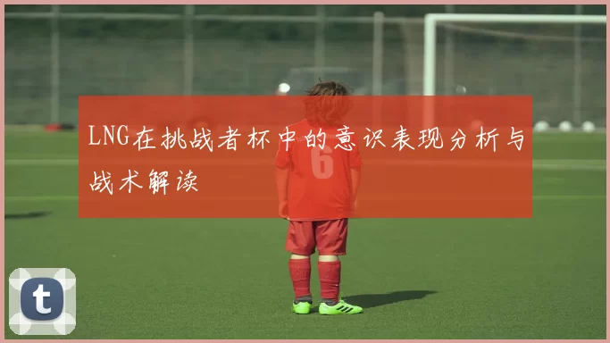 LNG在挑战者杯中的意识表现分析与战术解读