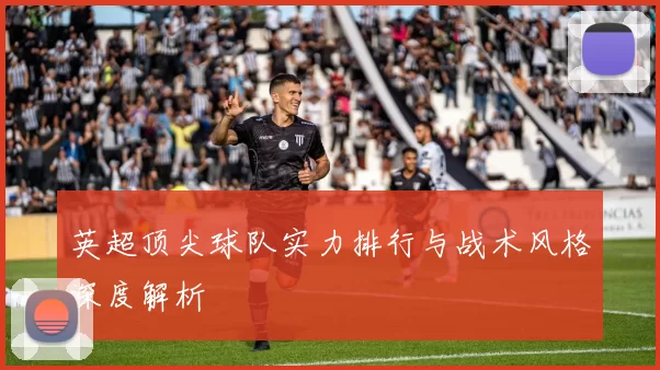 英超顶尖球队实力排行与战术风格深度解析
