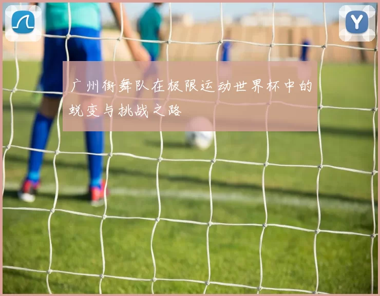 广州街舞队在极限运动世界杯中的蜕变与挑战之路